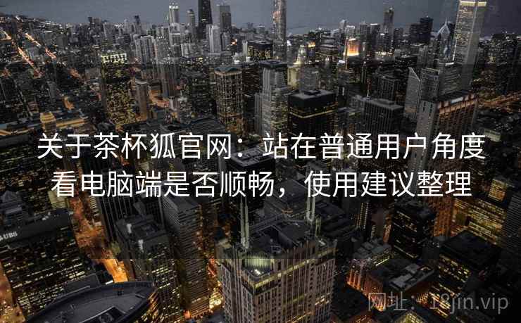 关于茶杯狐官网:站在普通用户角度看电脑端是否顺畅,使用建议整理 关于茶杯狐官网:站在普通用户角度看电脑端是否顺畅,使用建议整理