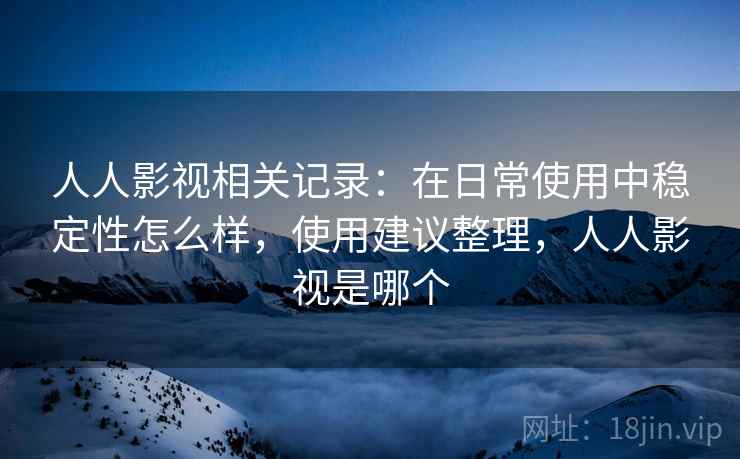 人人影视相关记录:在日常使用中稳定性怎么样,使用建议整理,人人影视是哪个 人人影视相关记录:在日常使用中稳定性怎么样,使用建议整理,人人影视是哪个
