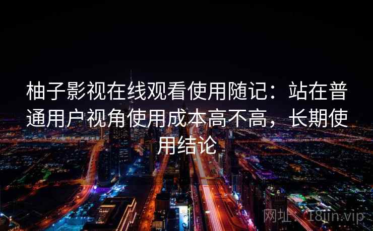 柚子影视在线观看使用随记:站在普通用户视角使用成本高不高,长期使用结论 柚子影视在线观看使用随记:站在普通用户视角使用成本高不高,长期使用结论