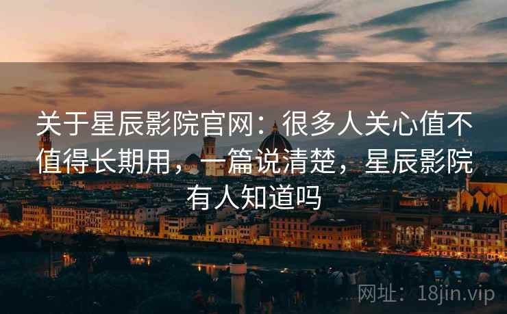 关于星辰影院官网:很多人关心值不值得长期用,一篇说清楚,星辰影院有人知道吗 关于星辰影院官网:很多人关心值不值得长期用,一篇说清楚,星辰影院有人知道吗