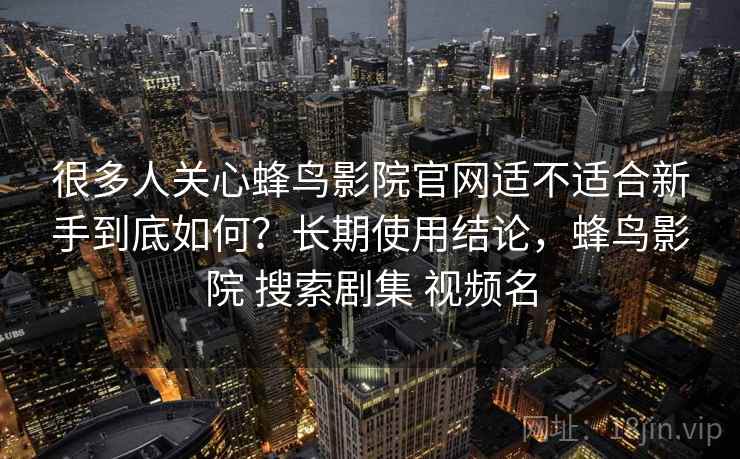 很多人关心蜂鸟影院官网适不适合新手到底如何?长期使用结论,蜂鸟影院 搜索剧集 视频名 很多人关心蜂鸟影院官网适不适合新手到底如何?长期使用结论,蜂鸟影院 搜索剧集 视频名