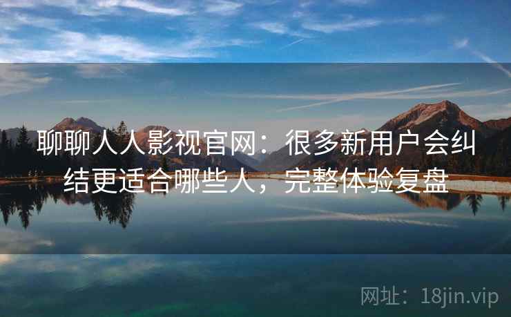 聊聊人人影视官网：很多新用户会纠结更适合哪些人，完整体验复盘