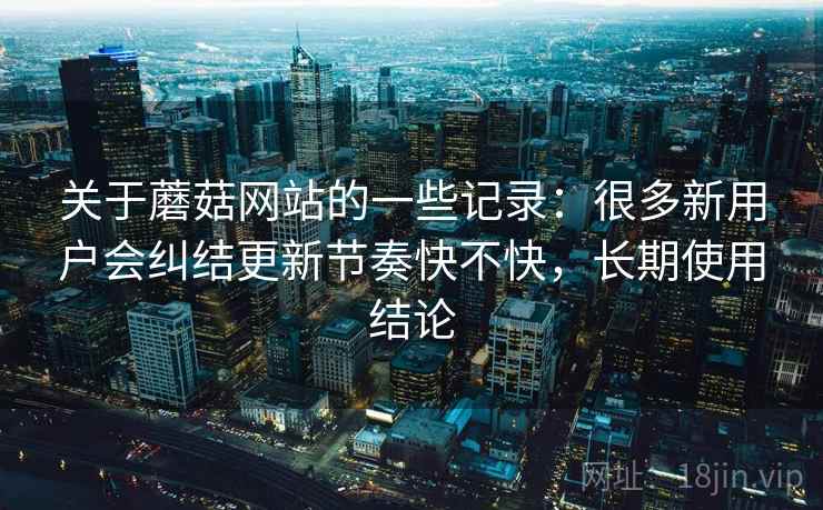 关于蘑菇网站的一些记录：很多新用户会纠结更新节奏快不快，长期使用结论