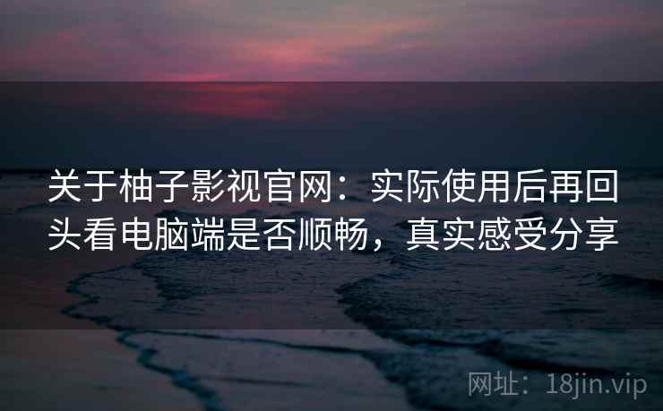 关于柚子影视官网：实际使用后再回头看电脑端是否顺畅，真实感受分享